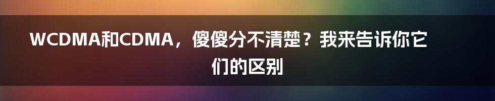 WCDMA和CDMA，傻傻分不清楚？我来告诉你它们的区别