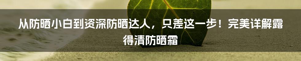 从防晒小白到资深防晒达人，只差这一步！完美详解露得清防晒霜