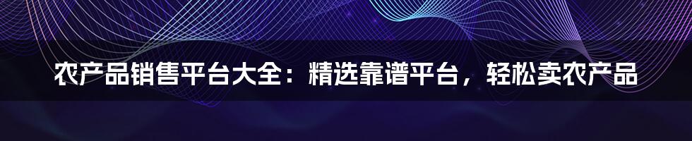 农产品销售平台大全：精选靠谱平台，轻松卖农产品