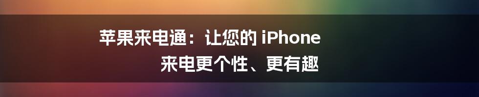 苹果来电通：让您的 iPhone 来电更个性、更有趣