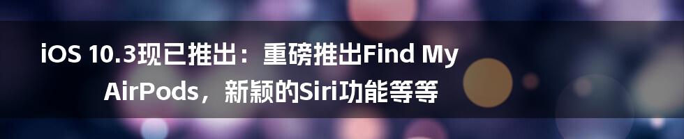 iOS 10.3现已推出：重磅推出Find My AirPods，新颖的Siri功能等等