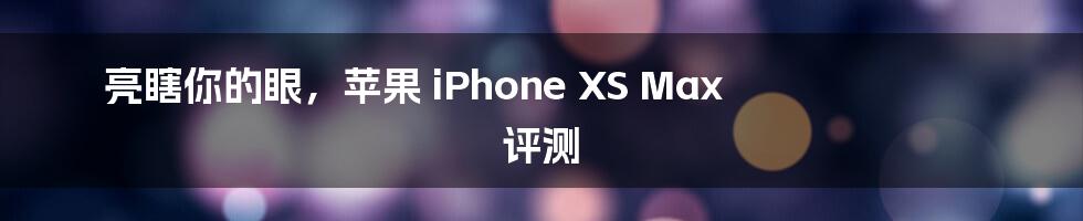 亮瞎你的眼，苹果 iPhone XS Max 评测