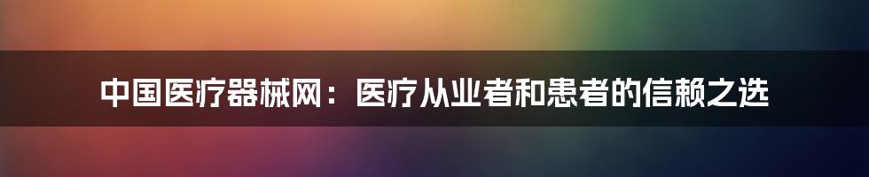 中国医疗器械网：医疗从业者和患者的信赖之选