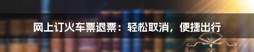 网上订火车票退票：轻松取消，便捷出行