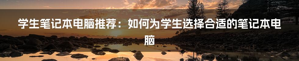 学生笔记本电脑推荐：如何为学生选择合适的笔记本电脑