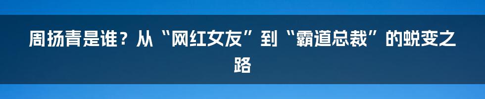 周扬青是谁？从“网红女友”到“霸道总裁”的蜕变之路