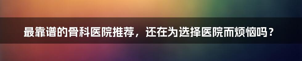 最靠谱的骨科医院推荐，还在为选择医院而烦恼吗？