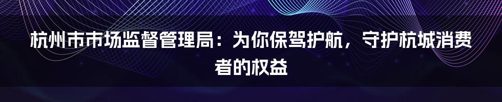 杭州市市场监督管理局：为你保驾护航，守护杭城消费者的权益