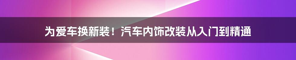 为爱车换新装！汽车内饰改装从入门到精通