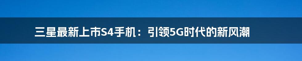 三星最新上市S4手机：引领5G时代的新风潮