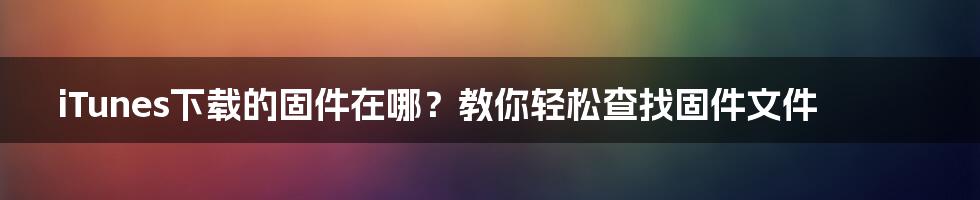 iTunes下载的固件在哪？教你轻松查找固件文件