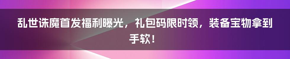 乱世诛魔首发福利曝光，礼包码限时领，装备宝物拿到手软！