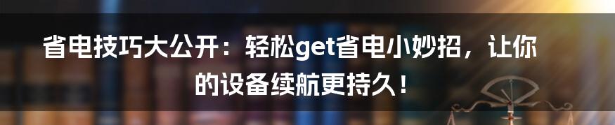 省电技巧大公开：轻松get省电小妙招，让你的设备续航更持久！