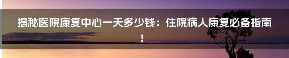 揭秘医院康复中心一天多少钱：住院病人康复必备指南！