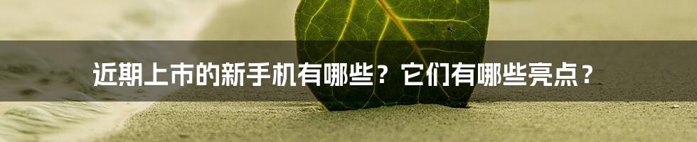 近期上市的新手机有哪些？它们有哪些亮点？