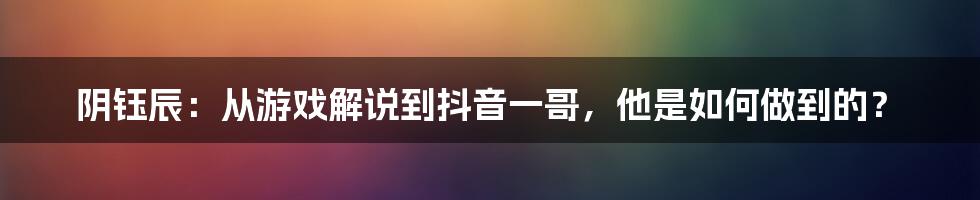 阴钰辰：从游戏解说到抖音一哥，他是如何做到的？