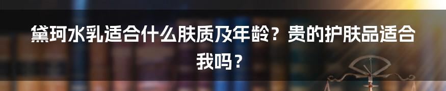 黛珂水乳适合什么肤质及年龄？贵的护肤品适合我吗？