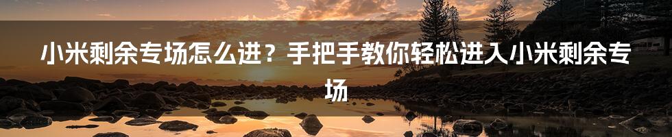 小米剩余专场怎么进？手把手教你轻松进入小米剩余专场