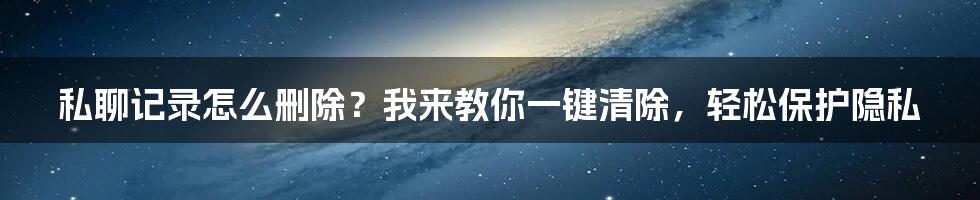 私聊记录怎么删除？我来教你一键清除，轻松保护隐私