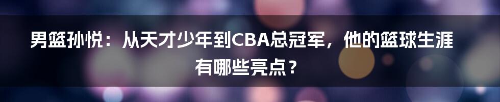 男篮孙悦：从天才少年到CBA总冠军，他的篮球生涯有哪些亮点？