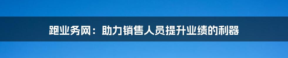 跑业务网：助力销售人员提升业绩的利器