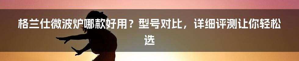 格兰仕微波炉哪款好用？型号对比，详细评测让你轻松选