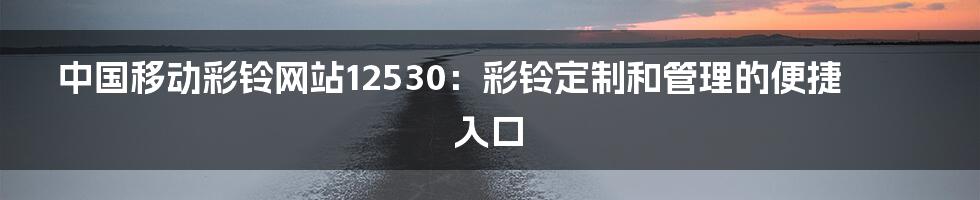 中国移动彩铃网站12530：彩铃定制和管理的便捷入口