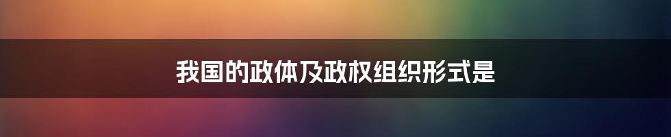 我国的政体及政权组织形式是