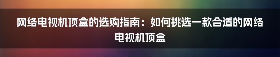 网络电视机顶盒的选购指南：如何挑选一款合适的网络电视机顶盒