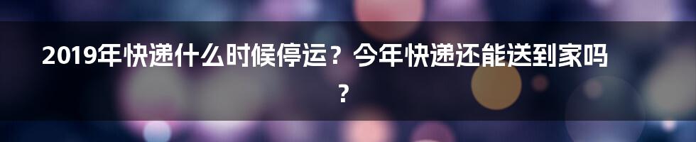 2019年快递什么时候停运？今年快递还能送到家吗？