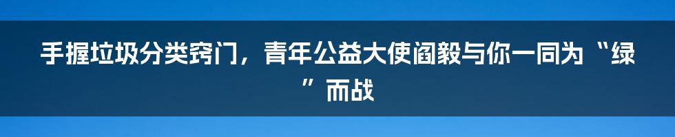 手握垃圾分类窍门，青年公益大使阎毅与你一同为“绿”而战