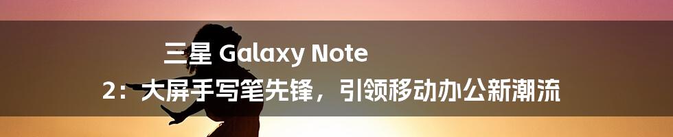 三星 Galaxy Note 2：大屏手写笔先锋，引领移动办公新潮流