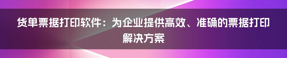 货单票据打印软件：为企业提供高效、准确的票据打印解决方案