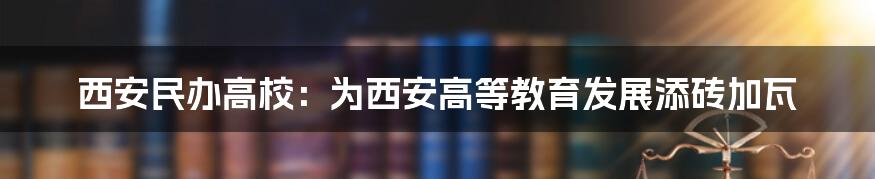 西安民办高校：为西安高等教育发展添砖加瓦