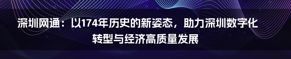 深圳网通：以174年历史的新姿态，助力深圳数字化转型与经济高质量发展