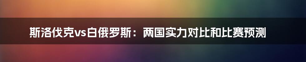 斯洛伐克vs白俄罗斯：两国实力对比和比赛预测