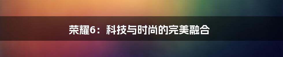 荣耀6：科技与时尚的完美融合