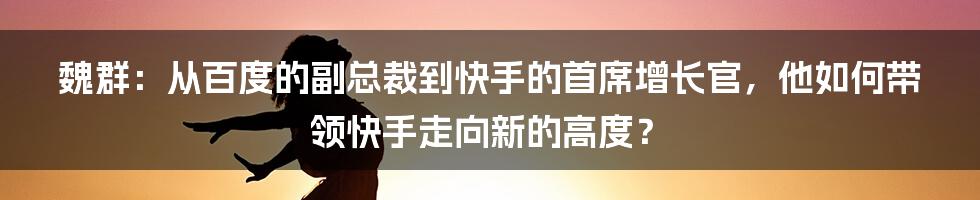 魏群：从百度的副总裁到快手的首席增长官，他如何带领快手走向新的高度？