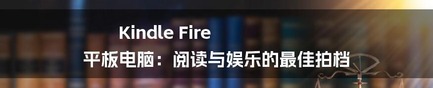 Kindle Fire 平板电脑：阅读与娱乐的最佳拍档