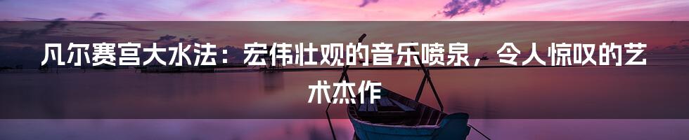 凡尔赛宫大水法：宏伟壮观的音乐喷泉，令人惊叹的艺术杰作