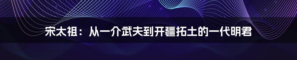 宋太祖：从一介武夫到开疆拓土的一代明君