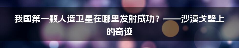 我国第一颗人造卫星在哪里发射成功？——沙漠戈壁上的奇迹