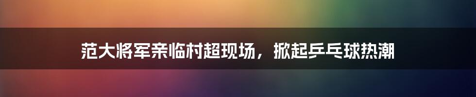 范大将军亲临村超现场，掀起乒乓球热潮