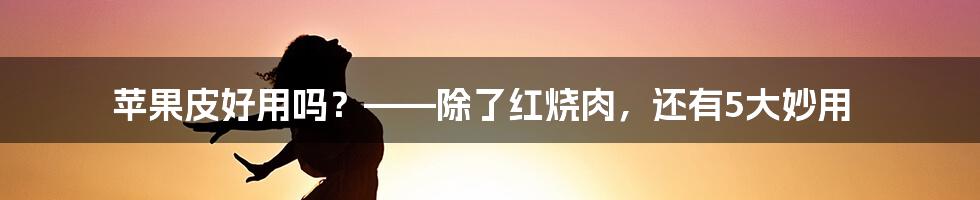 苹果皮好用吗？——除了红烧肉，还有5大妙用