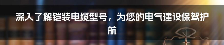 深入了解铠装电缆型号，为您的电气建设保驾护航