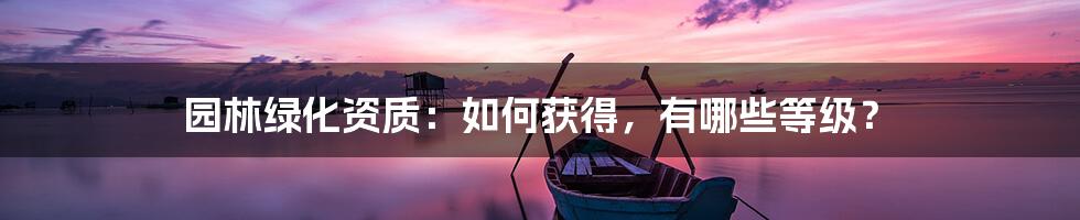 园林绿化资质：如何获得，有哪些等级？