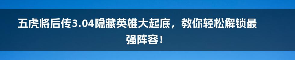 五虎将后传3.04隐藏英雄大起底，教你轻松解锁最强阵容！