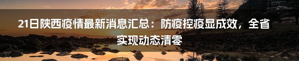 21日陕西疫情最新消息汇总：防疫控疫显成效，全省实现动态清零