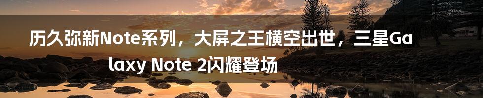 历久弥新Note系列，大屏之王横空出世，三星Galaxy Note 2闪耀登场