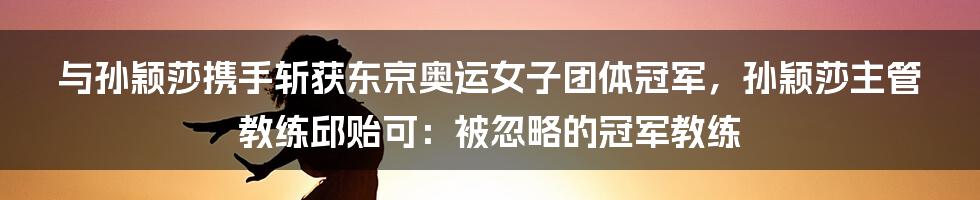 与孙颖莎携手斩获东京奥运女子团体冠军，孙颖莎主管教练邱贻可：被忽略的冠军教练